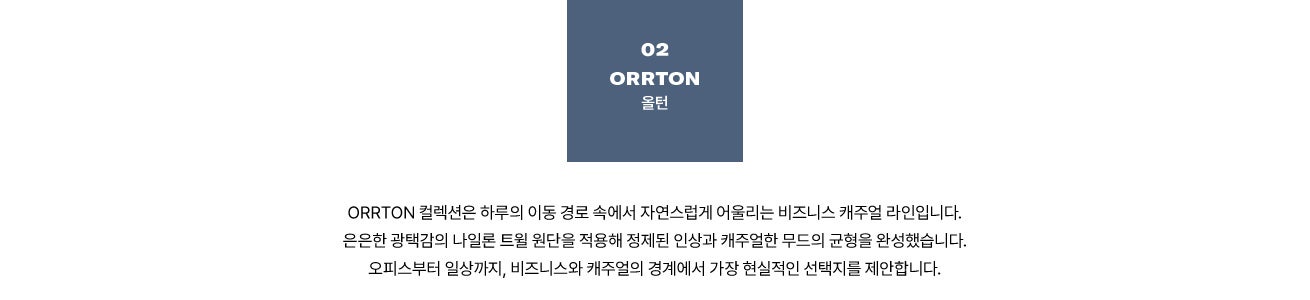 02 ORRTON 올턴. ORRTON 컬렉션은 하루의 이동 경로 속에서 자연스럽게 어울리는 비즈니스 캐주얼 라인입니다. 은은한 광택감의 나일론 트윌 원단을 적용해 정제된 인상과 캐주얼한 무드의 균형을 완성했습니다. 오피스부터 일상까지, 비즈니스와 캐주얼의 경계에서 가장 현실적인 선택지를 제안합니다.