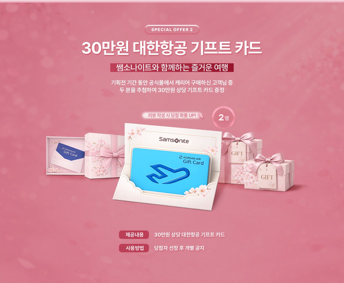 SPECIAL OFFER 2. 쌤소나이트와 함께하는 즐거운 여행. 기획전 기간 동안 공식몰에서 캐리어 구매하신 고객님 중 두 분을 추첨하여 30만원 상당 대한항공 기프트 카드 증정 / 제공내용 : 30만원 상당 대한항공 기프트 카드 / 사용방법 : 당첨자 선정 후 개별 공지