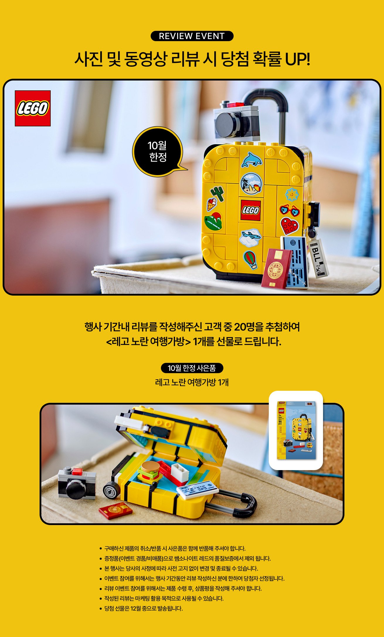 review event 사진 및 동영상 리뷰 시 당첨 확률 UP! 행사 기간내 리뷰를 작성해주신 고객 중 20명을 추첨하여 10월 한정 사은품 레고 노란 여행가방 1개를 선물로 드립니다. 유의사항 : 구매하신 제품의 취소/반품 시 사은품은 함께 반품해 주셔야 합니다. 증정품(이벤트 경품/비매품)으로 쌤소나이트 레드의 품질보증에서 제외 됩니다. 본 행사는 당사의 사정에 따라 사전 고지 없이 변경 및 종료될 수 있습니다. 이벤트 참여를 위해서는 행사 기간동안 리뷰 작성하신 분에 한하여 당첨자 선정됩니다. 리뷰 이벤트 참여를 위해서는 제품 수령 후, 상품평을 작성해 주셔야 합니다. 작성된 리뷰는 마케팅 활용 목적으로 사용될 수 있습니다. 당첨 선물은 12월 중으로 발송됩니다.