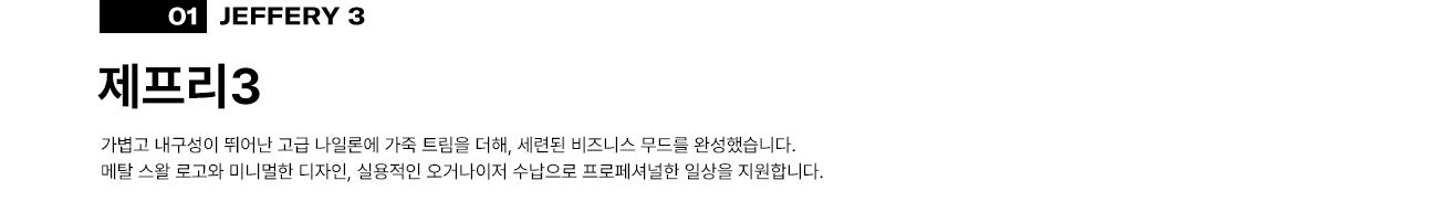 01 제프리3(JEFFERY 3). 가볍고 내구성이 뛰어난 고급 나일론에 가죽 트림을 더해, 세련된 비즈니스 무드를 완성했습니다. 메탈 스왈 로고와 미니멀한 디자인, 실용적인 오거나이저 수납으로 프로페셔널한 일상을 지원합니다.