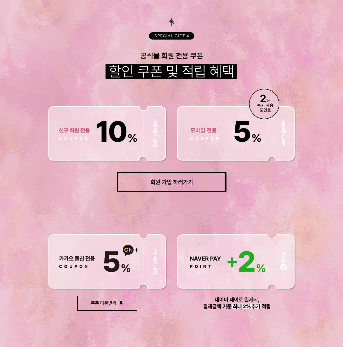 SPECIAL GIFT 4 공식몰 회원 전용 쿠폰. 할인 쿠폰 및 적립 혜택 혜택 / 신규 회원 전용 10%, 모바일전용 5% / 즉시사용 포인트 2%, 카카오 플친 전용 5%, 결제금액 기준 최대 2% 네이버페이로 결제 시 결제 금액 기준 포인트 최대 2% 추가 적립 / NOTICE 본 행사는 당사의 사정에 다라 사전 고지 없이 변경 및 종료될 수 있습니다.