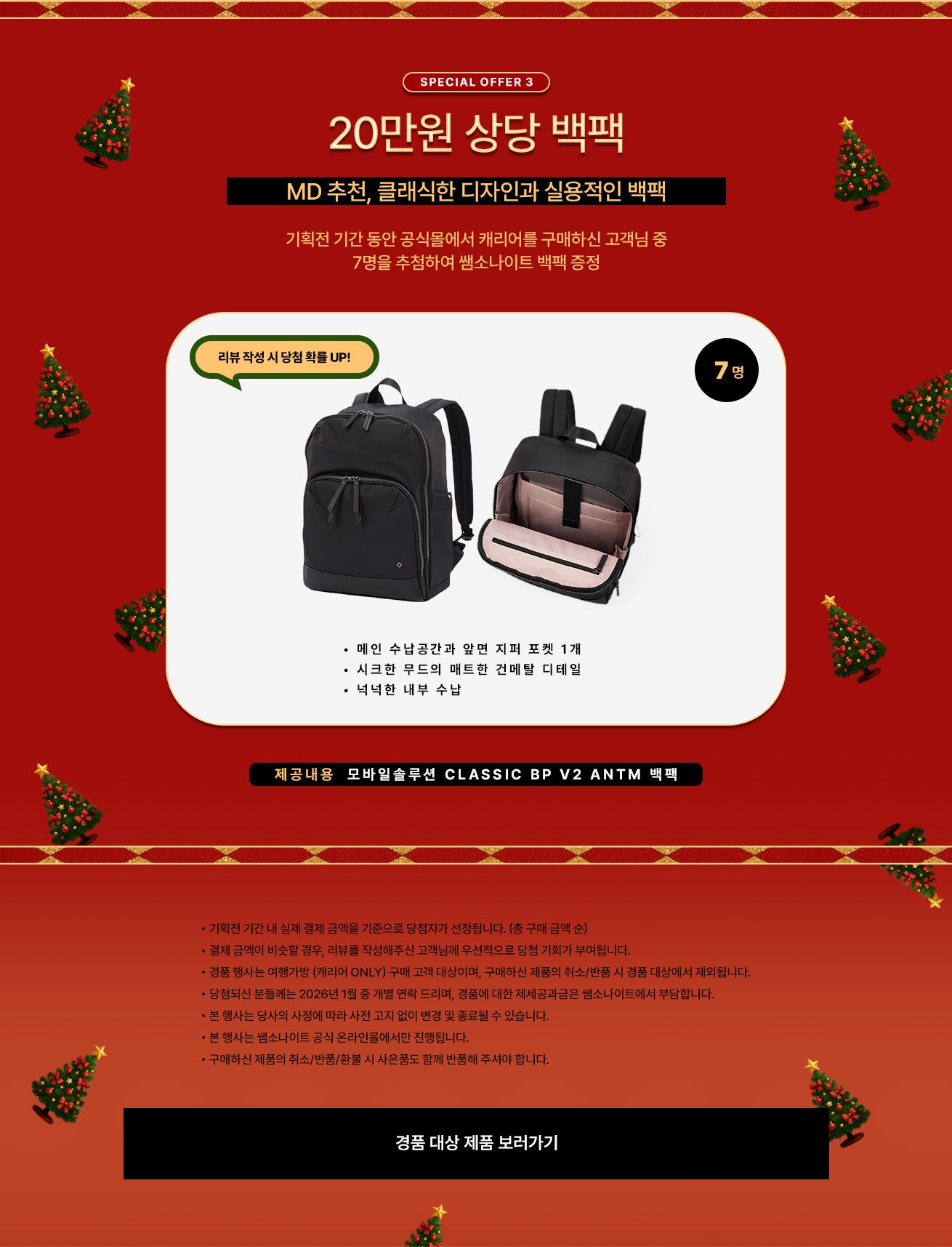 SPECIAL OFFER 3. 20만원 상당 백팩, MD 추천, 클래식한 디자인과 실용적인 백팩, 기획전 기간 동안 공식몰에서 캐리어를 구매하신 고객님 중 7명을 추첨하여 쌤소나이트 백팩 증정. 리뷰 작성 시 당첨 확률 UP! / 제공내용 : 모바일솔루션 CLASSIC BP V2 ANTM 백팩 • 메인 수납공간과 앞면 지퍼 포켓 1개 • 시크한 무드의 매트한 건메탈 디테일 • 넉넉한 내부 수납 / 공지사항 - 기획전 기간 내 실제 결제 금액을 기준으로 당첨자가 선정됩니다. (총 구매 금액 순) - 결제 금액이 비슷할 경우, 리뷰를 작성해주신 고객님께 우선적으로 당첨 기회가 부여됩니다. - 경품 행사는 여행가방 (캐리어 ONLY) 구매 고객 대상이며, 구매하신 제품의 취소/반품 시 경품 대상에서 제외됩니다. - 당첨되신 분들께는 2026년 1월 중 개별 연락 드리며, 경품에 대한 제세공과금은 쌤소나이트에서 부담합니다. - 본 행사는 당사의 사정에 따라 사전 고지 없이 변경 및 종료될 수 있습니다. - 본 행사는 쌤소나이트 공식 온라인몰에서만 진행됩니다. - 구매하신 제품의 취소/반품/환불 시 사은품도 함께 반품해 주셔야 합니다.