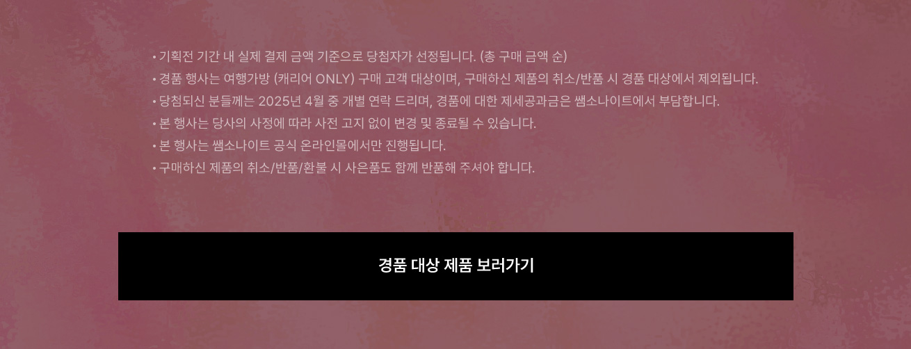 Notice 기획전 기간 내 실제 결제 금액 기준으로 당첨자가 선정됩니다. (총 구매 금액 순) - 경품 행사는 여행가방 (캐리어 ONLY) 구매 고객 대상이며, 구매하신 제품의 취소/반품 시 경품 대상에서 제외됩니다. - 당첨되신 분들께는 2025년 4월 중 개별 연락 드리며, 경품에 대한 제세공과금은 쌤소나이트에서 부담합니다. - 본 행사는 당사의 사정에 따라 사전 고지 없이 변경 및 종료될 수 있습니다. - 본 행사는 쌤소나이트 공식 온라인몰에서만 진행됩니다. - 구매하신 제품의 취소/반품/환불 시 사은품도 함께 반품해 주셔야 합니다.