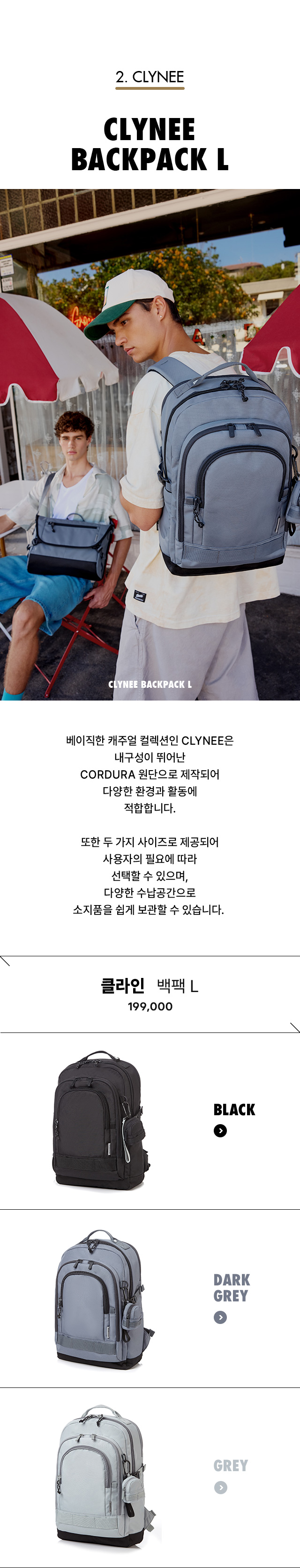2. CLYNEE. CLYNEE BACKPACK L. 베이직한 캐주얼 컬렉션인 CLYNEE은 내구성이 뛰어난 CORDURA 원단으로 제작되어 다양한 환경과 활동에 적합합니다. 또한 두 가지 사이즈로 제공되어 사용자의 필요에 따라 선택할 수 있으며, 다양한 수납공간으로 소지품을 쉽게 보관할 수 있습니다.