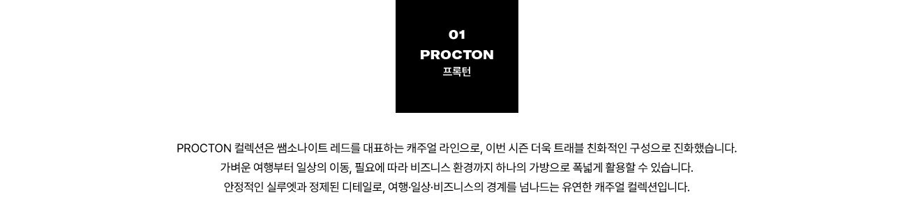 01 PROCTON 프록턴. PROCTON 컬렉션은 쌤소나이트 레드를 대표하는 캐주얼 라인으로, 이번 시즌 더욱 트래블 친화적인 구성으로 진화했습니다. 가벼운 여행부터 일상의 이동, 필요에 따라 비즈니스 환경까지 하나의 가방으로 폭넓게 활용할 수 있습니다. 안정적인 실루엣과 정제된 디테일로, 여행·일상·비즈니스의 경계를 넘나드는 유연한 캐주얼 컬렉션입니다.