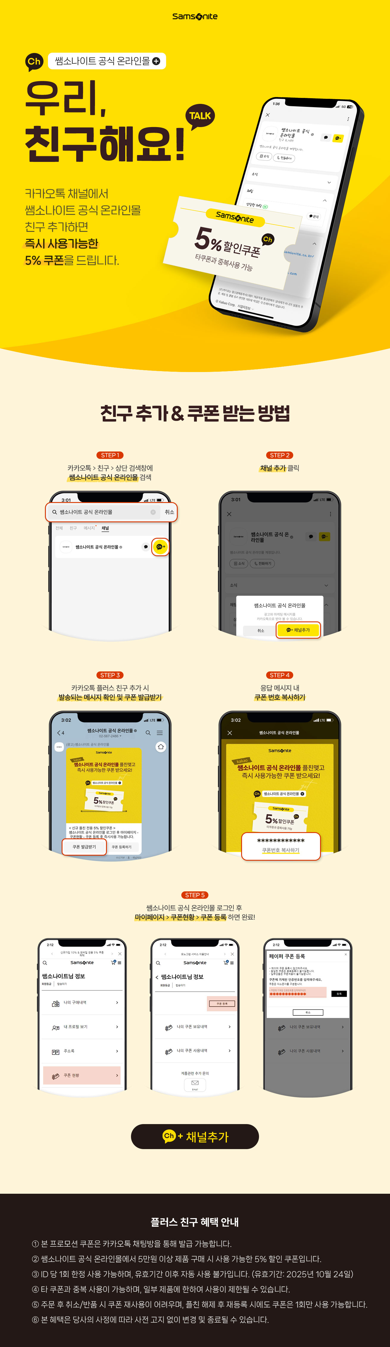 쌤소나이트 공식 온라인몰/
      우리 친구해요! 카카오톡/
      카카오톡 채널에서 쌤소나이트 공식 온라인몰 
      친구추가하면 즉시 사용가능한 5% 쿠폰을 드립니다./
      친구추가&쿠폰 받는 방법/
      STEP1 카카오톡>친구>상단 검색창에 쌤소나이트 공식 온라인몰 검색/
      STEP2 채널 추가 클릭/
      STEP3 카카오톡 플러스 친구 추가 시 발송되는 메시지 확인 및 쿠폰 발급받기/
      STEP4 응답 메시지 내 쿠폰 번호 복사 하기/
      STEP5 쌤소나이트 공식 온라인몰 로그인 후 마이페이지>쿠폰현황>쿠폰 등록 하면 완료!
      