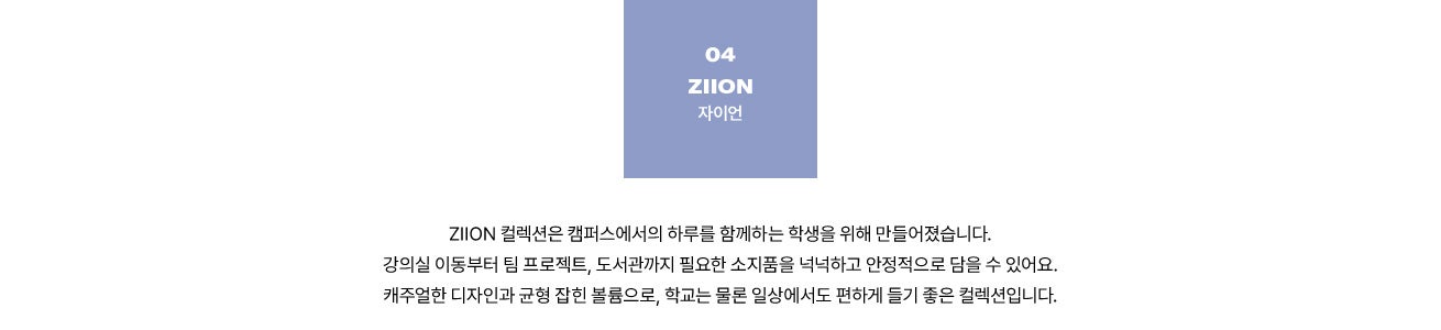 04 ZIION 자이언. ZIION 컬렉션은 캠퍼스에서의 하루를 함께하는 학생을 위해 만들어졌습니다. 강의실 이동부터 팀 프로젝트, 도서관까지 필요한 소지품을 넉넉하고 안정적으로 담을 수 있어요. 캐주얼한 디자인과 균형 잡힌 볼륨으로, 학교는 물론 일상에서도 편하게 들기 좋은 컬렉션입니다.
