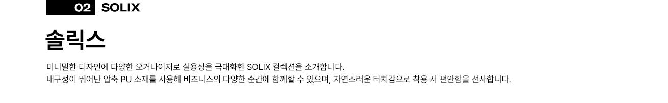 02 솔릭스(SOLIX). 미니멀한 디자인에 다양한 오거나이저로 실용성을 극대화한 SOLIX 컬렉션을 소개합니다. 
      내구성이 뛰어난 압축 PU 소재를 사용해 비즈니스의 다양한 순간에 함께할 수 있으며, 자연스러운 터치감으로 착용 시 편안함을 선사합니다.