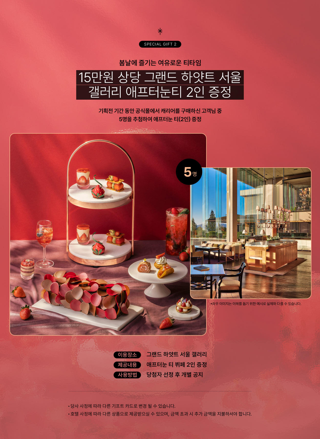 SPECIAL GIFT 2 봄날에 즐기는 여유로운 티타임. 15만원 상당 그랜드 하얏트 서울 갤러리 애프터눈티 2인 증정. 기획전 기간 동안 공식몰에서 캐리어를 구매하신 고객님 중 5명을 추첨하여 애프터눈 티(2인) 증정. 이용장소, 그랜드 하얏트 서울 갤러리 / 제공내용, 애프터눈 티 뷔페 2인 증정 / 사용방법, 당첨자 선정 후 개별 공지 / Notice 당사 사정에 따라 다른 기프트 카드로 변경 될 수 있습니다. 호텔 사정에 따라 다른 상품으로 제공받으실 수 있으며, 금액 초과 시 추가 금액을 지불하셔야 합니다.