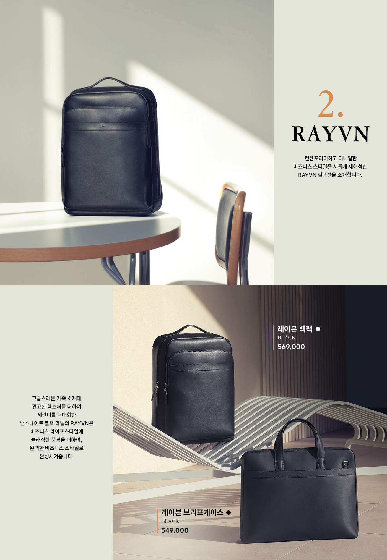 2. RAYVN 컨템포러리하고 미니멀한 비즈니스 스타일을 새롭게 재해석한 RAYVN 컬렉션을 소개합니다. 고급스러운 가죽 소재에 견고한 텍스처를 더하여 세련미를 극대화한 쌤소나이트 블랙 라벨의 RAYVN은 비즈니스 라이프스타일에 클래식한 품격을 더하여, 완벽한 비즈니스 스타일로 완성시켜줍니다.