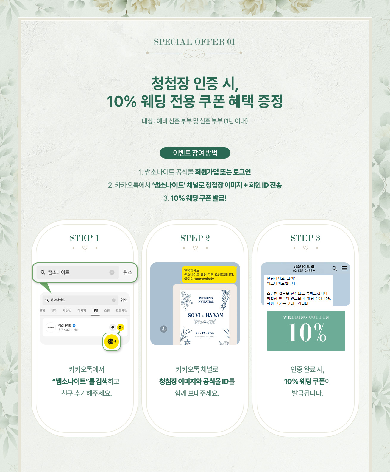 SPECIAL OFFER 01. 청첩장 인증 시, 10% 웨딩 전용 쿠폰 혜택 증정, 대상 : 예비 신혼 부부 및 신혼 부부 (1년 이내). 이벤트 참여 방법, 1. 쌤소나이트 공식몰 회원가입 또는 로그인, 2. 카카오톡에서 ‘쌤소나이트’ 채널로 청첩장 이미지 + 회원 ID 전송, 3. 10% 웨딩 쿠폰 발급! STEP 1 : 카카오톡에서 “쌤소나이트”를 검색하고 친구 추가해주세요. STEP 2 : 카카오톡 채널로 청첩장 이미지와 공식몰 ID를 함께 보내주세요. STEP 3 : 인증 완료 시, 10% 웨딩 쿠폰이 발급됩니다.