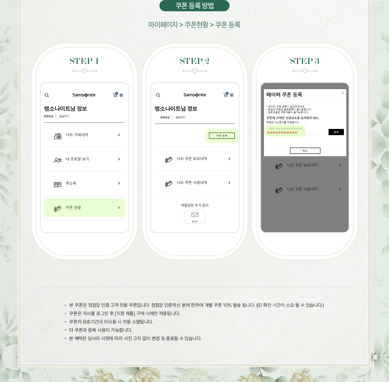 쿠폰 등록 방법, 마이페이지 > 쿠폰현황 > 쿠폰 등록. NOTICE - 본 쿠폰은 청첩장 인증 고객 전용 쿠폰입니다. 청첩장 인증하신 분에 한하여 개별 쿠폰 10% 발송 됩니다. (ID 확인 시간이 소요 될 수 있습니다.) - 쿠폰은 자사몰 로그인 후 [지정 제품] 구매 시에만 적용됩니다. - 쿠폰의 유효기간내 미사용 시 자동 소멸됩니다. - 타 쿠폰과 중복 사용이 가능합니다. - 본 혜택은 당사의 사정에 따라 사전 고지 없이 변경 및 종료될 수 있습니다.