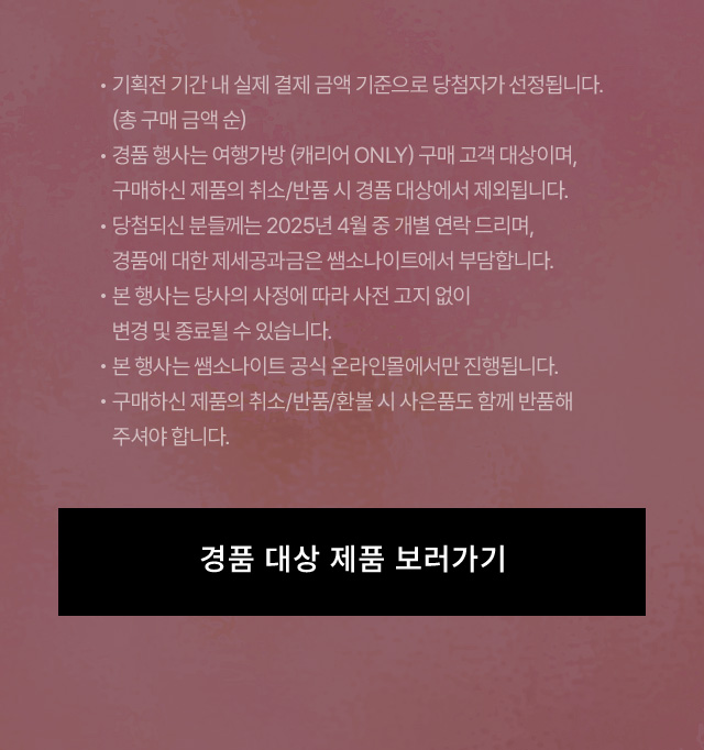 Notice 기획전 기간 내 실제 결제 금액 기준으로 당첨자가 선정됩니다. (총 구매 금액 순) - 경품 행사는 여행가방 (캐리어 ONLY) 구매 고객 대상이며, 구매하신 제품의 취소/반품 시 경품 대상에서 제외됩니다. - 당첨되신 분들께는 2025년 4월 중 개별 연락 드리며, 경품에 대한 제세공과금은 쌤소나이트에서 부담합니다. - 본 행사는 당사의 사정에 따라 사전 고지 없이 변경 및 종료될 수 있습니다. - 본 행사는 쌤소나이트 공식 온라인몰에서만 진행됩니다. - 구매하신 제품의 취소/반품/환불 시 사은품도 함께 반품해 주셔야 합니다.