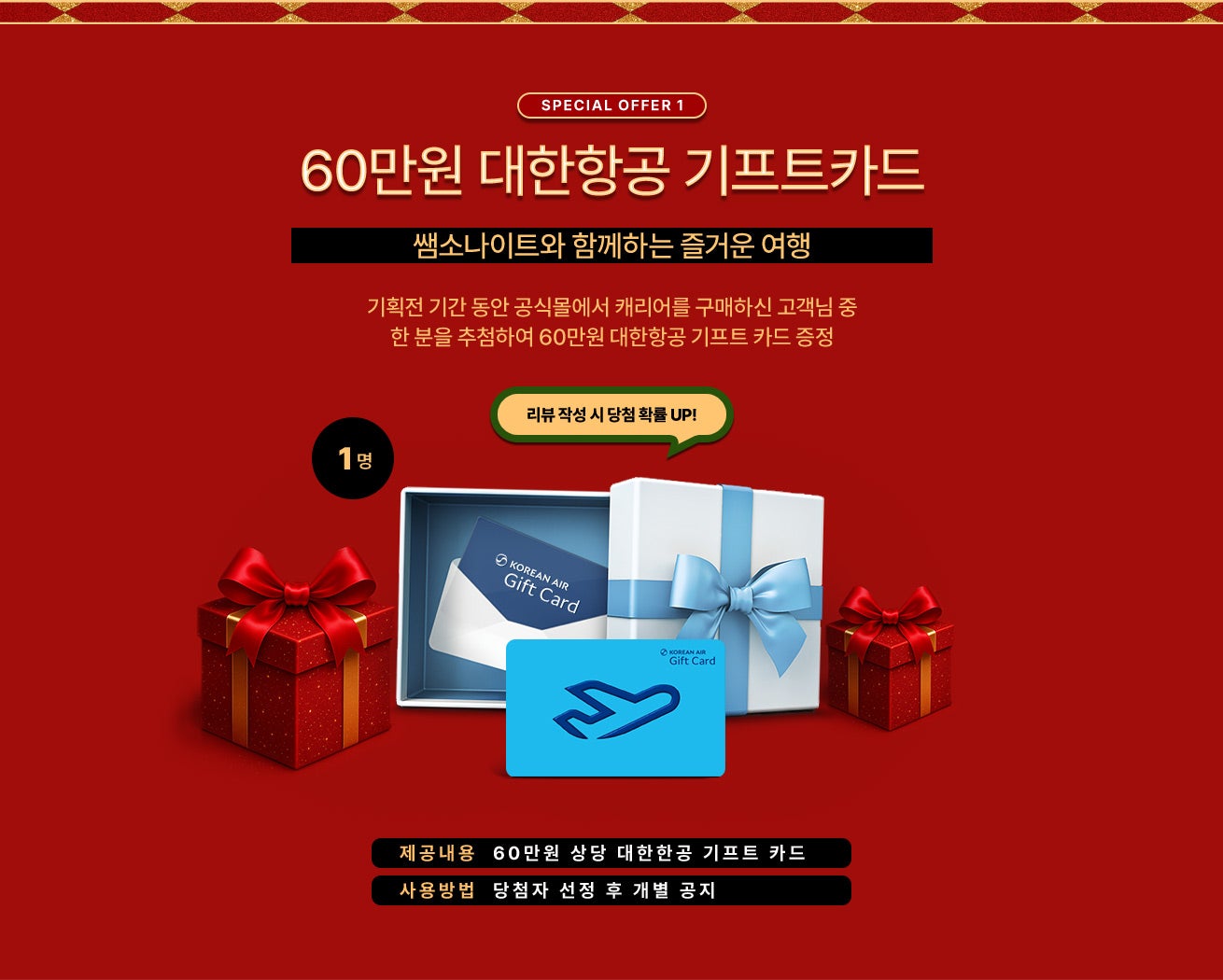 SPECIAL OFFER 1. 쌤소나이트와 함께하는 즐거운 여행, 기획전 기간 동안 공식몰에서 캐리어를 구매하신 고객님 중 한 분을 추첨하여 60만원 대한항공 기프트 카드 증정, 리뷰 작성 시 당첨 확률 UP! / 제공내용 : 60만원 상당 대한한공 기프트 카드 / 사용방법 : 당첨자 선정 후 개별 공지