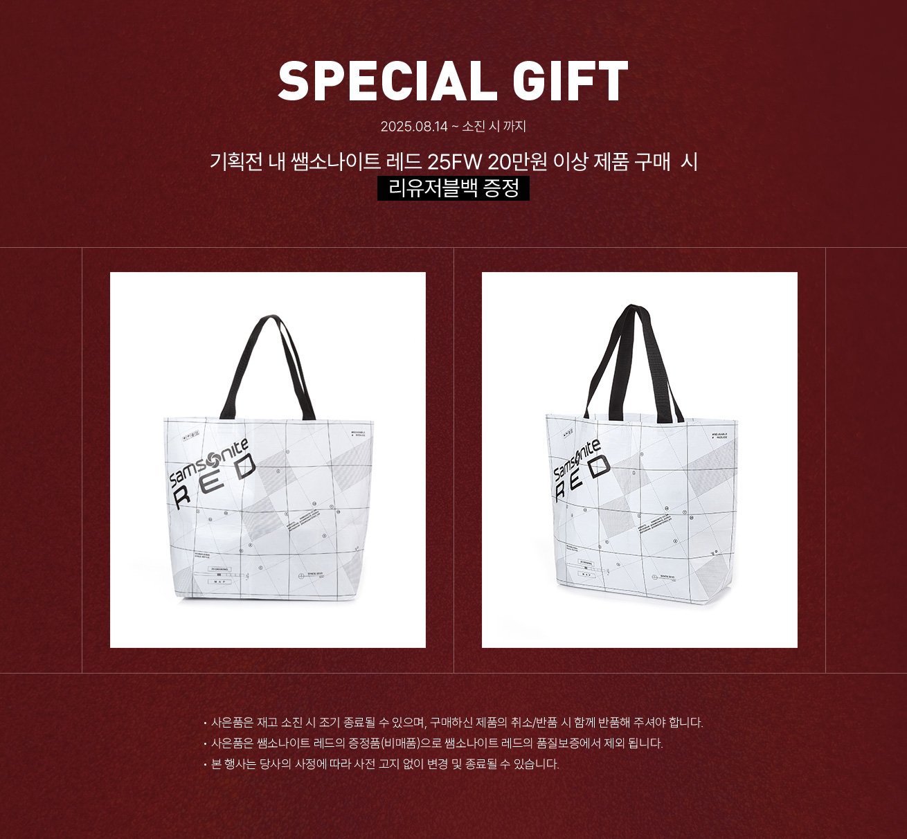 SPECIAL GIFT. 2025.08.14 ~ 소진 시 까지, 기획전 내 쌤소나이트 레드 25FW 20만원 이상 제품 구매 시 리유저블백 증정. NOTICE - 사은품은 재고 소진 시 조기 종료될 수 있으며, 구매하신 제품의 취소/반품 시 함께 반품해 주셔야 합니다. - 사은품은 쌤소나이트 레드의 증정품(비매품)으로 쌤소나이트 레드의 품질보증에서 제외 됩니다. - 본 행사는 당사의 사정에 따라 사전 고지 없이 변경 및 종료될 수 있습니다.