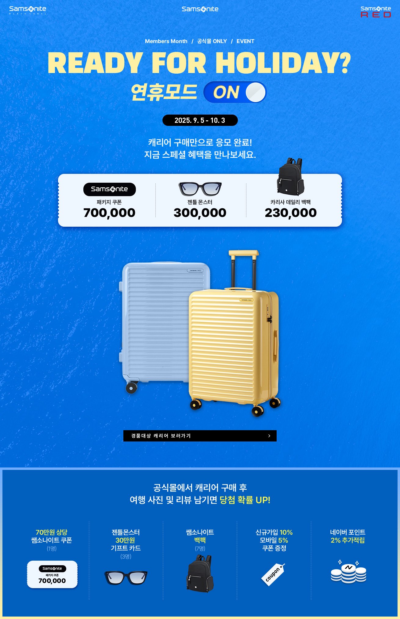 Samsonite, 쌤소나이트. Members Month, 공식몰 ONLY, EVENT. READY FOR HOLIDAY? 연휴모드 ON, 2025년 9월 5일 부터 2025년 10월 3일까지. 캐리어 구매만으로 응모 완료! 지금 스페셜 혜택을 만나보세요. 공식몰에서 캐리어 구매 후 여행 사진 및 리뷰 남기면 당첨 확률 UP! 경품 1. 70만원 상당 쌤소나이트 쿠폰 (1명), 경품 2. 젠틀몬스터 30만원 기프트 카드 (3명), 경품 3. 쌤소나이트 백팩 (7명). 혜택 1. 신규가입 10%, 모바일 5% 쿠폰 증정, 혜택 2. 네이버 포인트 2% 추가적립