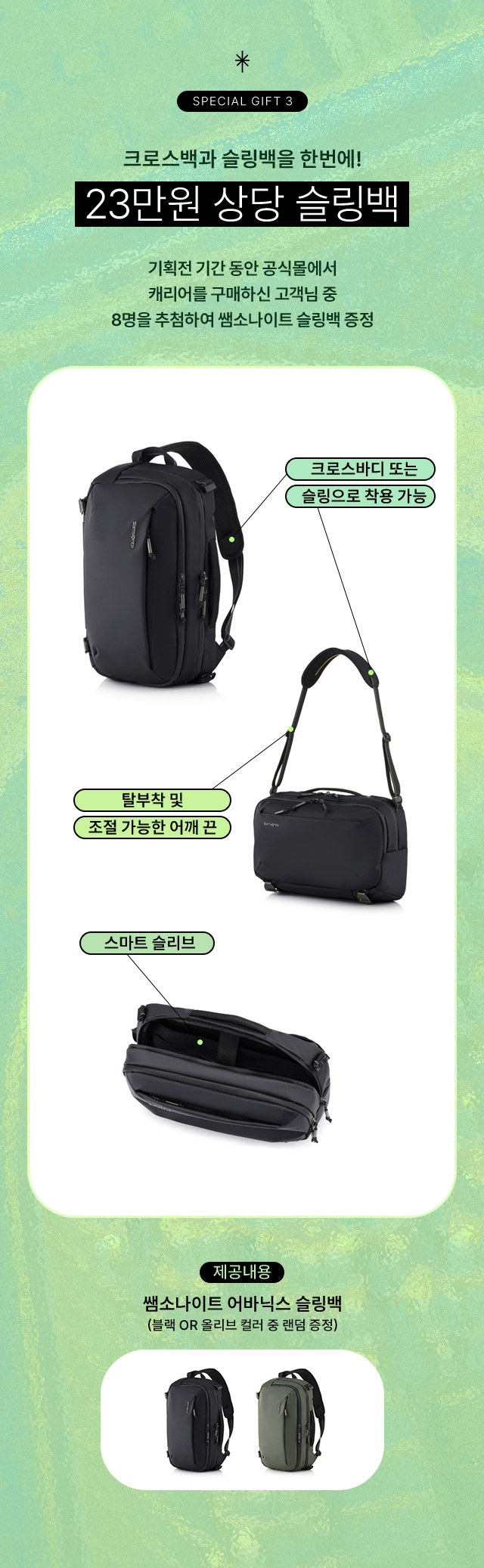 SPECIAL GIFT 3 크로스백과 슬링백을 한번에! 23만원 상당 슬링백. 기획전 기간 동안 공식몰에서 캐리어를 구매하신 고객님 중 8명을 추첨하여 쌤소나이트 슬링백 증정. 크로스바디 또는 슬링으로 착용 가능. 탈부착 및 조절 가능한 어깨 끈. 스마트 슬리브. 제공내용, 쌤소나이트 어바닉스 슬링백(블랙 or 올리브 컬러 중 랜덤 증정)