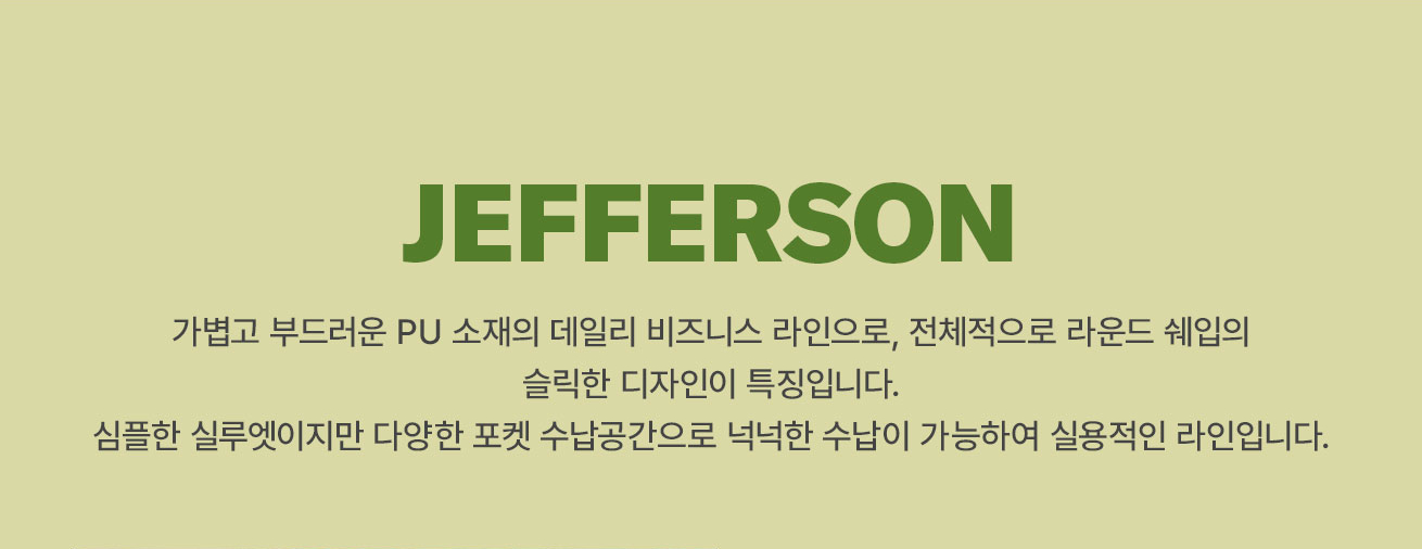 JEFFERSON 
			가볍고 부드러운 PU 소재의 데일리 비즈니스 라인으로, 전체적으로 라운드 쉐입의 슬릭한 디자인이 특징입니다. 
			심플한 실루엣이지만 다양한 포켓 수납공간으로 넉넉한 수남이 가능하여 실용적인 라인입니다.