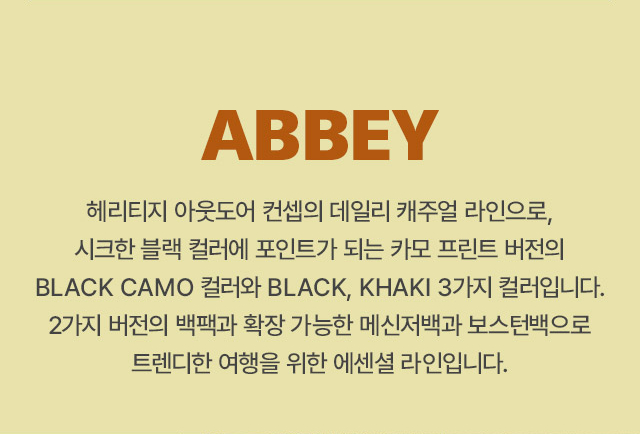 ABBEY 
		헤리티지 아웃도어 컨셉의 데일리 캐주얼 라인으로, 시크한 블랙 컬러에 포인트가 되는 카모 프린트 버전의 BLACK CAMO 컬러와 BLACK, KHAKI 3가지 컬러입니다. 
		2가지 버전의 백팩과 확장 가능한 메신저백과 보스턴백으로 트렌디한 여행을 위한 에센셜 라인입니다.