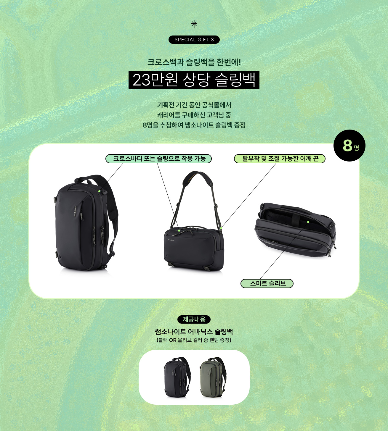 SPECIAL GIFT 3 크로스백과 슬링백을 한번에! 23만원 상당 슬링백. 기획전 기간 동안 공식몰에서 캐리어를 구매하신 고객님 중 8명을 추첨하여 쌤소나이트 슬링백 증정. 크로스바디 또는 슬링으로 착용 가능. 탈부착 및 조절 가능한 어깨 끈. 스마트 슬리브. 제공내용, 쌤소나이트 어바닉스 슬링백(블랙 or 올리브 컬러 중 랜덤 증정)