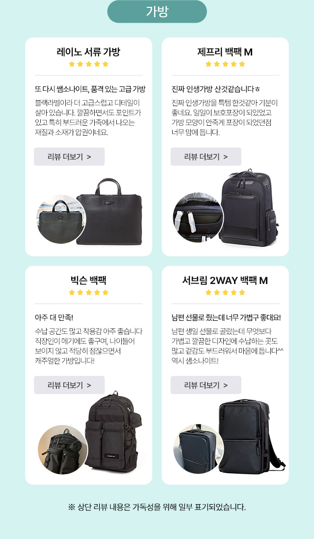 가방 / 레이노 서류 가방 또 다시 쌤소나이트, 품격 있는 고급 가방 블랙라벨이라 더 고급스럽고 디테일이 살아 있습니다. 깔끔하면서도 포인트가 있고 특히 부드러운 가죽에서 나오는 재질과 소재가 압권이네요. / 제프리 백팩 M 진짜 인생가방 산것같습니다ㅎ 진짜 인생가방을 득템 한것같아 기분이 좋네요. 일일히 보호포장이 되있었고 가방 모양이 안죽게 포장이 되었던점 너무 맘에 듭니다. / 빅슨 백팩 아주 대 만족! 수납 공간도 많고 착용감이 아주 좋습니다 직장인이 메기에도 좋구여, 나이들어 보이지 않고 적당히 점잖으면서 캐주얼한 가방입니다! / 서브림 2WAY 백팩 M 남편 선물로 줬는데 너무 가볍구 좋대요! 남편 생일 선물로 골랐는데 무엇보다 가볍고 깔끔한 디자인에 수납하는 곳도 많고 겉감도 부드러워서 마음에 듭니다^^ 역시 샘소나이트! / ※상단 리뷰 내용은 가독성을 위해 일부 표기되었습니다.