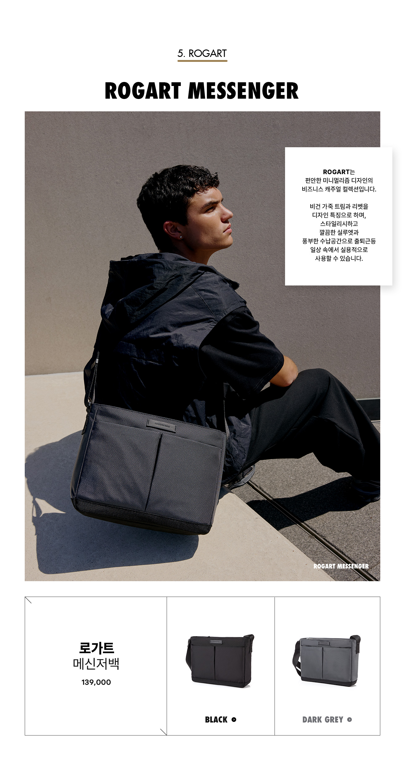 5. ROGART. ROGART MESSENGER. ROGART는 편안한 미니멀리즘 디자인의 비즈니스 캐주얼 컬렉션입니다. 비건 가죽 트림과 리벳을 디자인 특징으로 하며, 스타일리시하고 깔끔한 실루엣과 풍부한 수납공간으로 출퇴근등 일상 속에서 실용적으로 사용할 수 있습니다.