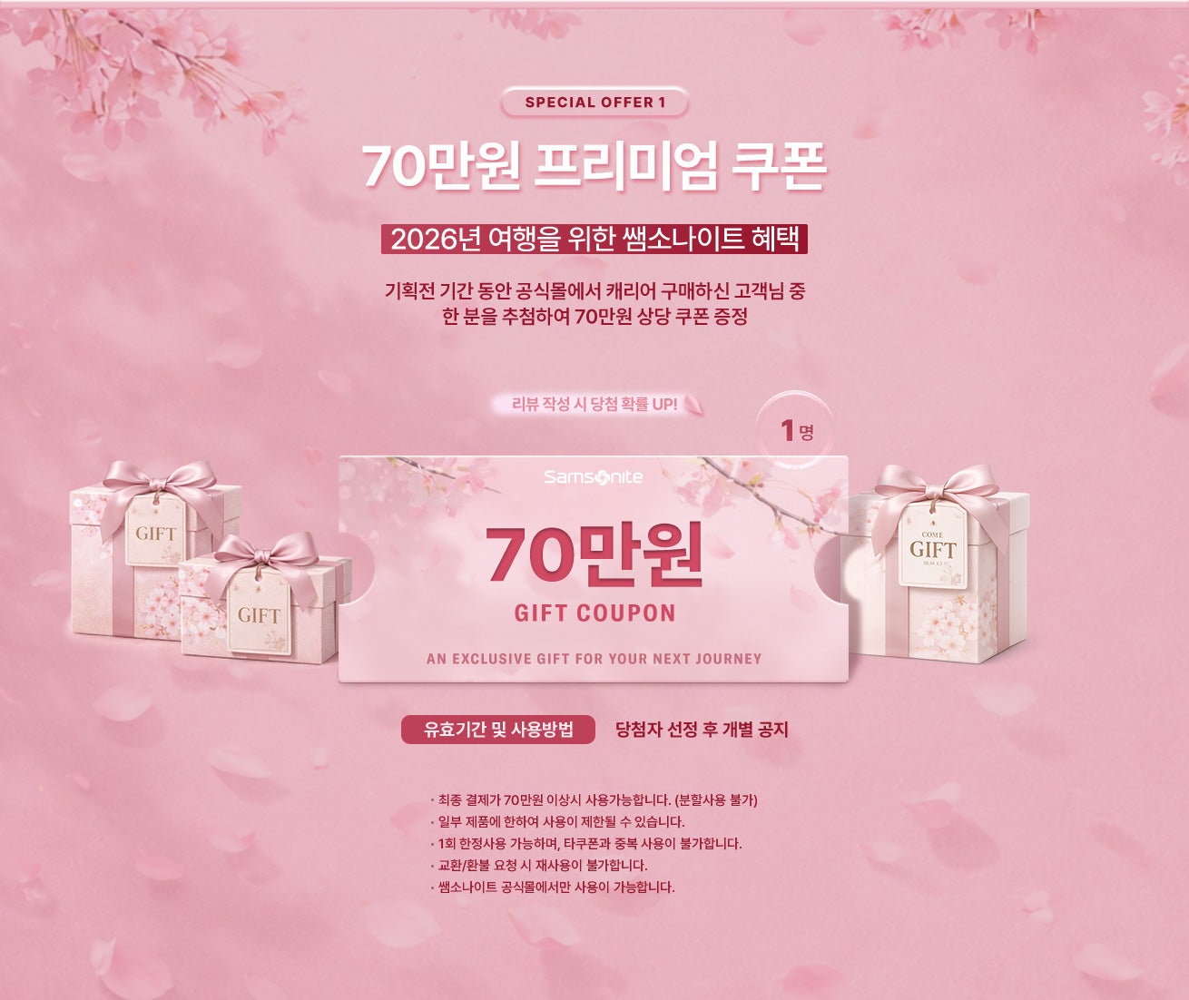 SPECIAL OFFER 1. 2026년 여행을 위한 쌤소나이트 혜택. 기획전 기간 동안 공식몰에서 캐리어 구매하신 고객님 중 한 분을 추첨하여 70만원 상당 프리미엄 쿠폰 증정 / 유효기간 및 사용방법 : 당첨자 선정 후 개별 공지 / 공지사항 - 최종 결제가 70만원 이상시 사용가능합니다. (분할사용 불가) - 일부 제품에 한하여 사용이 제한될 수 있습니다. - 1회 한정사용 가능하며, 타쿠폰과 중복 사용이 불가합니다. - 교환/환불 요청 시 재사용이 불가합니다. - 쌤소나이트 공식몰에서만 사용이 가능합니다.