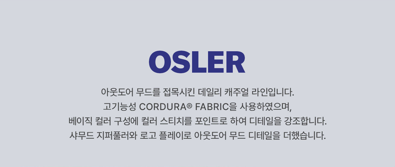 OSLER 
			아웃도어 무드를 접목시킨 데일리 캐주얼 라인입니다. 
			고기능성 CORDURA FABRIC을 사용하였으며, 베이직 컬러 구성에 컬러 스티치를 포인트로 하여 디테일을 강조합니다. 
			샤무드 지퍼풀러와 로고 플레이로 아웃도어 무드 디테일을 더했습니다.