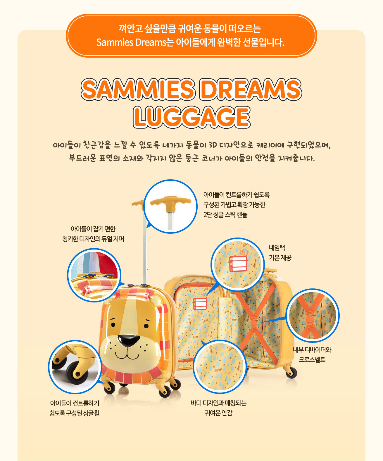 SAMMIES DREAMS LUGGAGE 아이들이 친근감을 느낄 수 있도록 네가지 동물이 3D 디자인으로 캐리어에 구현되었으며, 부드러운 표면의 소재와 각지지 않은 둥근 코너가 아이들의 안전을 지켜줍니다. 