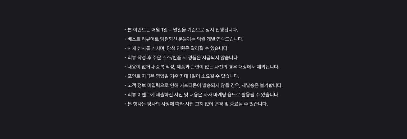 공지사항 / • 본 이벤트는 매월 1일 ~ 말일을 기준으로 상시 진행됩니다. • 베스트 리뷰어로 당첨되신 분들께는 익월 개별 연락드립니다. • 자체 심사를 거치며, 당첨 인원은 달라질 수 있습니다. • 리뷰 작성 후 주문 취소/반품 시 경품은 지급되지 않습니다. • 내용이 없거나 중복 작성, 제품과 관련이 없는 사진의 경우 대상에서 제외됩니다. • 포인트 지급은 영업일 기준 최대 1일이 소요될 수 있습니다. • 고객 정보 미입력으로 인해 기프티콘이 발송되지 않을 경우, 재발송은 불가합니다. • 리뷰 이벤트에 제출하신 사진 및 내용은 자사 마케팅 용도로 활용될 수 있습니다. • 본 행사는 당사의 사정에 따라 사전 고지 없이 변경 및 종료될 수 있습니다.