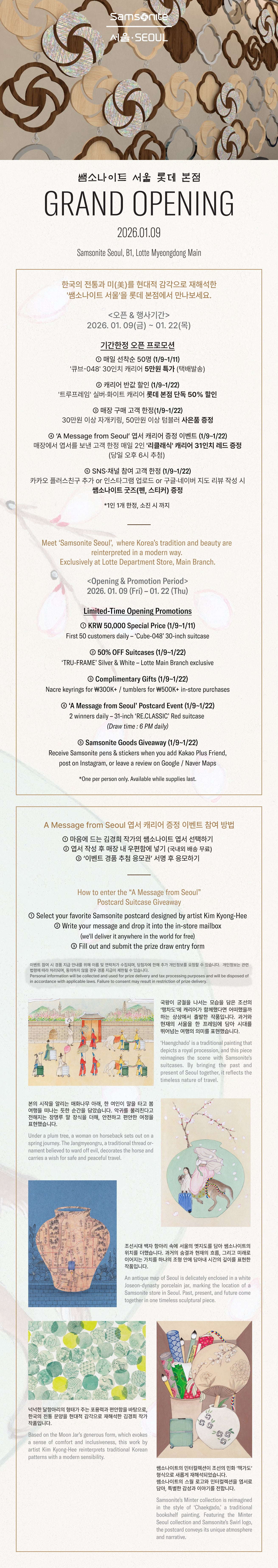 쌤소나이트 서울 롯데 본점 GRAND OPENING 2026.01.09 Samsonite Seoul, B1, Lotte Myeongdong Main. 한국의 전통과 미(美)를 현대적 감각으로 재해석한 '쌤소나이트 서울'을 롯데 본점에서 만나보세요. <오픈 & 행사기간>> 2026.01.09(금) ~ 01.22(목) 기간한정 오픈 프로모션 - ① 매일 선착순 50명(1/9~1/11) '큐브-048' 30인치 캐리어 5만원 특가 ② 캐리어 반값 할인(1/9~1/22) '트루프레임' 실버•화이트 캐리어 롯데 본점 단독 50% 할인 ③ 매장 구매 고객 한정(1/9~1/22) 자개 키링•텀블러 등 사은품 증정 ④ 'A Message from Seoul' 엽서 캐리어 증정 이벤트(1/9~1/22) 매장에서 엽서를 보낸 고객 한정 매일 2인 '리클래식' 캐리어 31인치 레드 증정(당일 오후 6시 추첨) ⑤ SNS•채널 참여 고객 한정(1/9~1/22) 카카오 플러스친구 추가 or 인스타그램 업로드 or 구글•네이버 지도 리뷰 작성 시 쌤소나이트 굿즈(펜, 스티커) 증정. A Message from Seoul 엽서 캐리어 증정 이벤트 참여 방법 ① 마음에 드는 김경희 작가의 쌤소나이트 엽서 선택하기 ② 엽서 작성 후 매장 내 우편함에 넣기(국내외 배송 무료) ③ '이벤트 경품 추첨 응모권' 서명 후 응모하기 *유의사항 : 이벤트 참여 시 경품 지급 안내를 위해 이름 및 연락처가 수집되며, 당첨자에 한해 추가 개인정보를 요청할 수 있습니다. 개인정보는 관련 법령에 따라 처리되며, 동의하지 않을 경우 경품 지급이 제한될 수 있습니다.