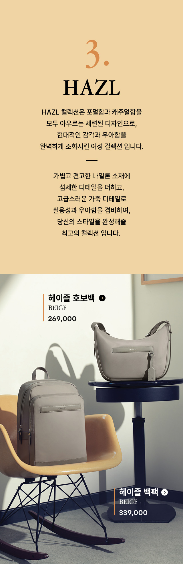 3. HAZL 컬렉션은 포멀함과 캐주얼함을 모두 아우르는 세련된 디자인으로, 현대적인 감각과 우아함을 완벽하게 조화시킨 여성 컬렉션 입니다. 가볍고 견고한 나일론 소재에 섬세한 디테일을 더하고, 고급스러운 가죽 디테일로 실용성과 우아함을 겸비하여, 당신의 스타일을 완성해줄 최고의 컬렉션 입니다.